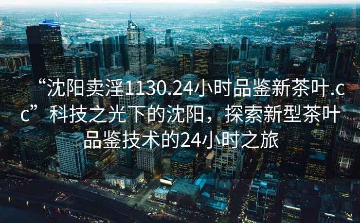 “沈陽賣淫1130.24小時(shí)品鑒新茶葉.cc”科技之光下的沈陽，探索新型茶葉品鑒技術(shù)的24小時(shí)之旅