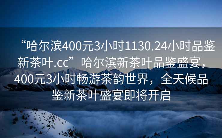 “哈爾濱400元3小時(shí)1130.24小時(shí)品鑒新茶葉.cc”哈爾濱新茶葉品鑒盛宴，400元3小時(shí)暢游茶韻世界，全天候品鑒新茶葉盛宴即將開啟