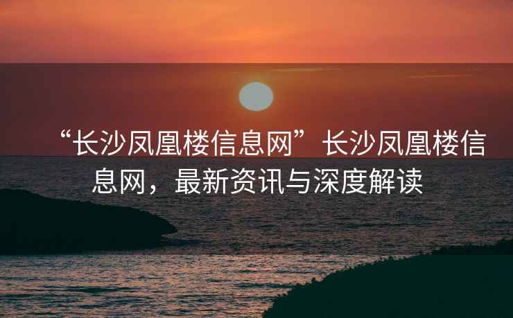 “長沙鳳凰樓信息網(wǎng)”長沙鳳凰樓信息網(wǎng)，最新資訊與深度解讀