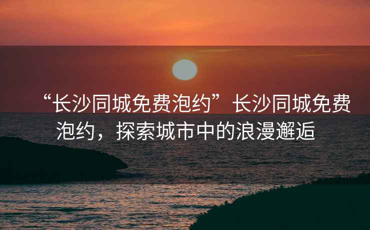 “長沙同城免費(fèi)泡約”長沙同城免費(fèi)泡約，探索城市中的浪漫邂逅