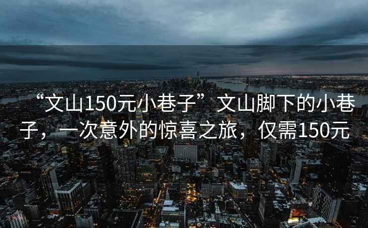 “文山150元小巷子”文山腳下的小巷子，一次意外的驚喜之旅，僅需150元