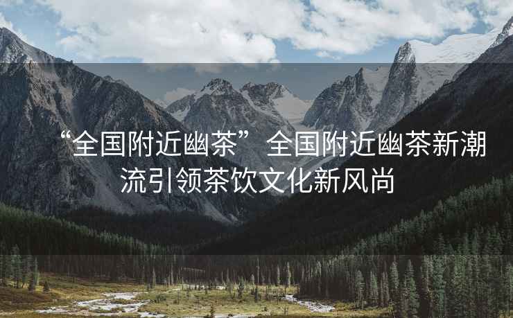 “全國附近幽茶”全國附近幽茶新潮流引領(lǐng)茶飲文化新風(fēng)尚
