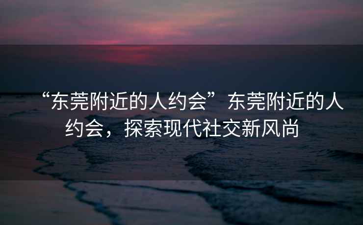 “東莞附近的人約會”東莞附近的人約會，探索現(xiàn)代社交新風(fēng)尚