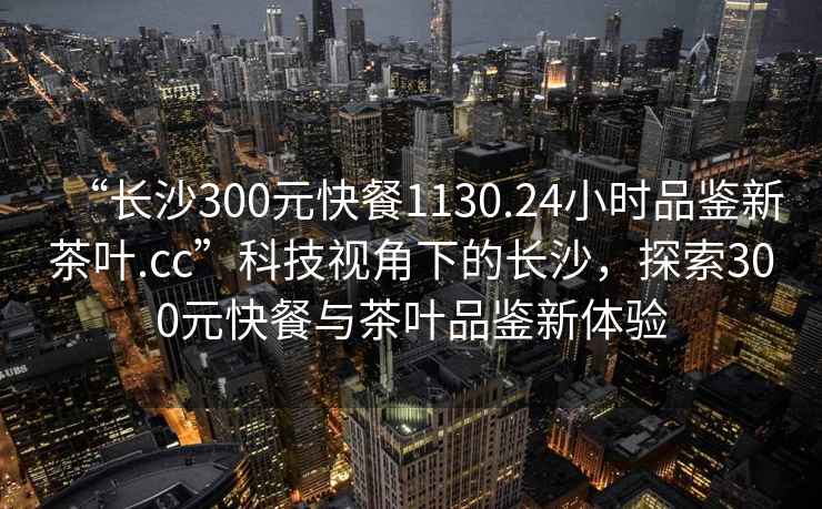 “長沙300元快餐1130.24小時品鑒新茶葉.cc”科技視角下的長沙，探索300元快餐與茶葉品鑒新體驗