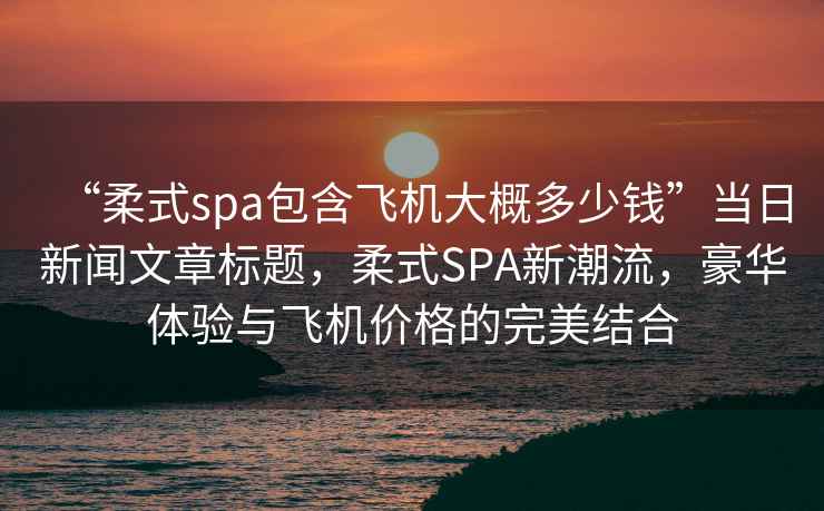 “柔式spa包含飛機(jī)大概多少錢”當(dāng)日新聞文章標(biāo)題，柔式SPA新潮流，豪華體驗與飛機(jī)價格的完美結(jié)合