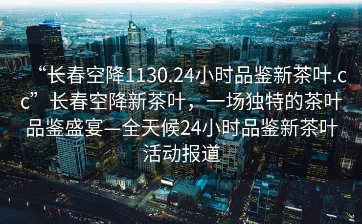 “長春空降1130.24小時品鑒新茶葉.cc”長春空降新茶葉，一場獨特的茶葉品鑒盛宴—全天候24小時品鑒新茶葉活動報道