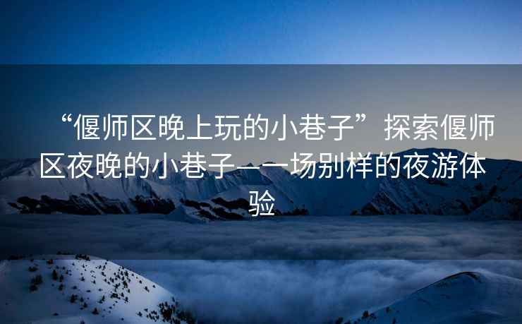 “偃師區(qū)晚上玩的小巷子”探索偃師區(qū)夜晚的小巷子—一場別樣的夜游體驗