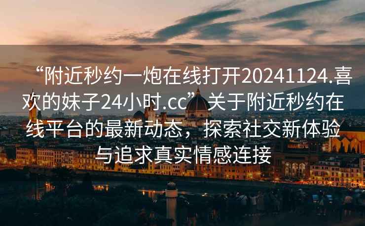 “附近秒約一炮在線打開20241124.喜歡的妹子24小時.cc”關(guān)于附近秒約在線平臺的最新動態(tài)，探索社交新體驗與追求真實情感連接