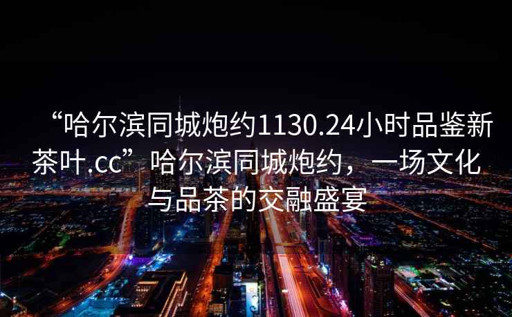 “哈爾濱同城炮約1130.24小時(shí)品鑒新茶葉.cc”哈爾濱同城炮約，一場(chǎng)文化與品茶的交融盛宴