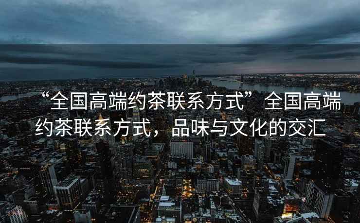 “全國(guó)高端約茶聯(lián)系方式”全國(guó)高端約茶聯(lián)系方式，品味與文化的交匯