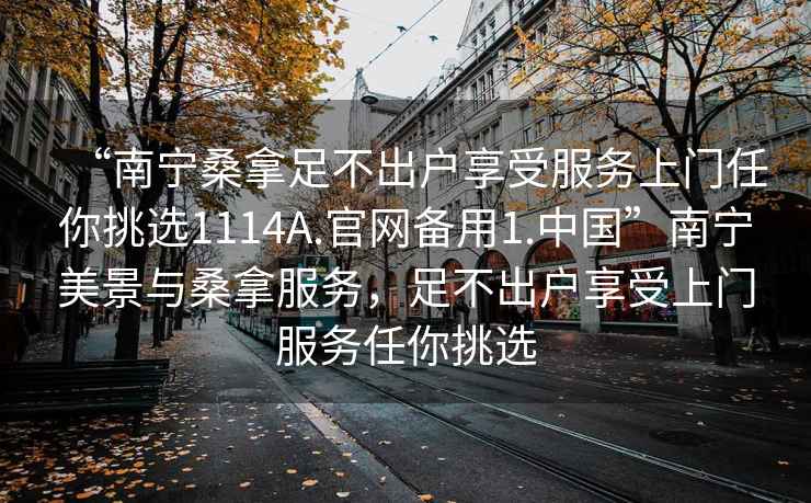 “南寧桑拿足不出戶享受服務(wù)上門任你挑選1114A.官網(wǎng)備用1.中國”南寧美景與桑拿服務(wù)，足不出戶享受上門服務(wù)任你挑選