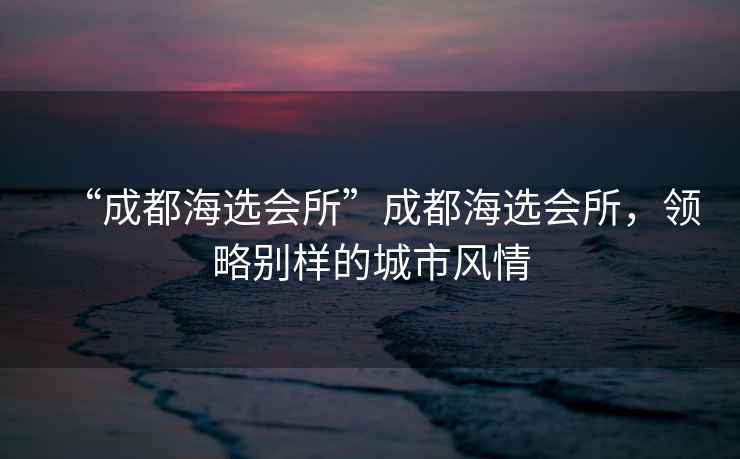 “成都海選會(huì)所”成都海選會(huì)所，領(lǐng)略別樣的城市風(fēng)情