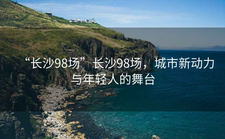 “長沙98場”長沙98場，城市新動力與年輕人的舞臺