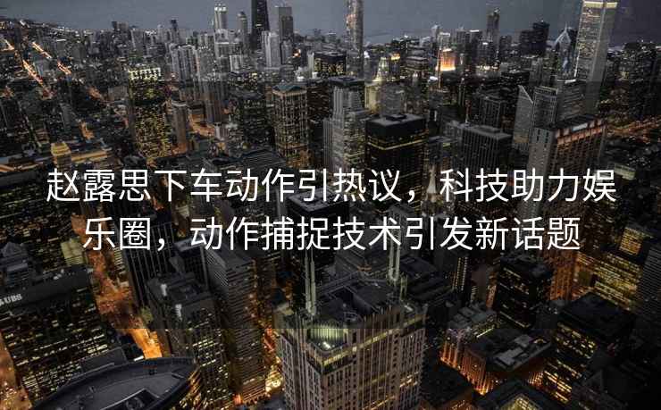 趙露思下車動作引熱議，科技助力娛樂圈，動作捕捉技術(shù)引發(fā)新話題