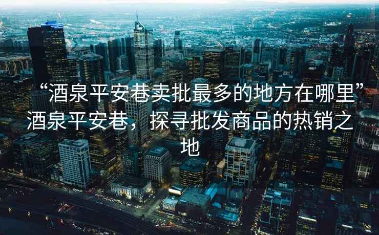 “酒泉平安巷賣批最多的地方在哪里”酒泉平安巷，探尋批發(fā)商品的熱銷之地