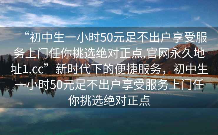 “初中生一小時50元足不出戶享受服務上門任你挑選絕對正點.官網永久地址1.cc”新時代下的便捷服務，初中生一小時50元足不出戶享受服務上門任你挑選絕對正點