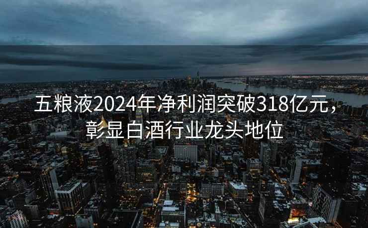 五糧液2024年凈利潤突破318億元，彰顯白酒行業(yè)龍頭地位