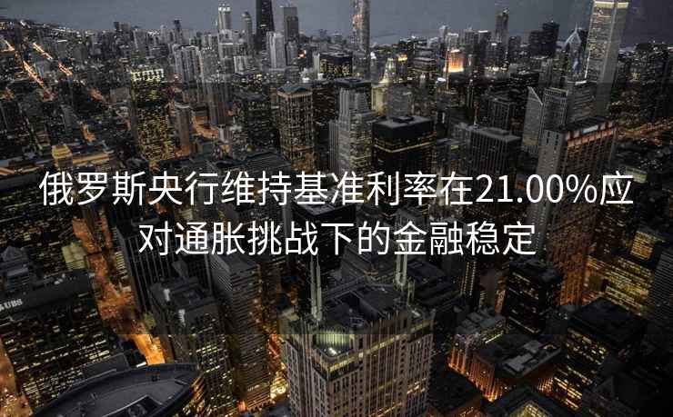 俄羅斯央行維持基準(zhǔn)利率在21.00%應(yīng)對(duì)通脹挑戰(zhàn)下的金融穩(wěn)定
