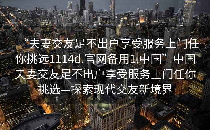 “夫妻交友足不出戶享受服務上門任你挑選1114d.官網(wǎng)備用1.中國”中國夫妻交友足不出戶享受服務上門任你挑選—探索現(xiàn)代交友新境界