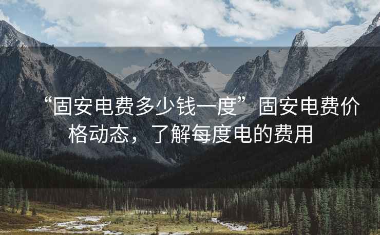 “固安電費(fèi)多少錢一度”固安電費(fèi)價(jià)格動(dòng)態(tài)，了解每度電的費(fèi)用