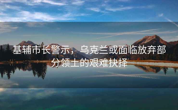 基輔市長警示，烏克蘭或面臨放棄部分領(lǐng)土的艱難抉擇
