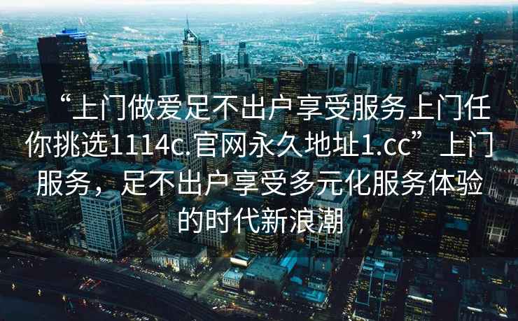 “上門做愛足不出戶享受服務(wù)上門任你挑選1114c.官網(wǎng)永久地址1.cc”上門服務(wù)，足不出戶享受多元化服務(wù)體驗(yàn)的時(shí)代新浪潮