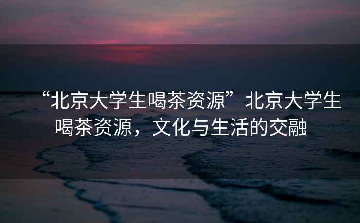 “北京大學(xué)生喝茶資源”北京大學(xué)生喝茶資源，文化與生活的交融