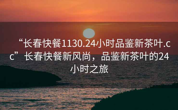 “長(zhǎng)春快餐1130.24小時(shí)品鑒新茶葉.cc”長(zhǎng)春快餐新風(fēng)尚，品鑒新茶葉的24小時(shí)之旅
