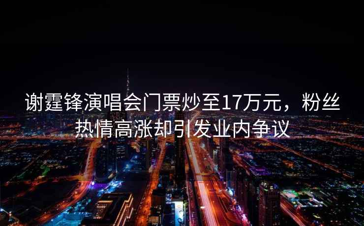 謝霆鋒演唱會門票炒至17萬元，粉絲熱情高漲卻引發(fā)業(yè)內(nèi)爭議