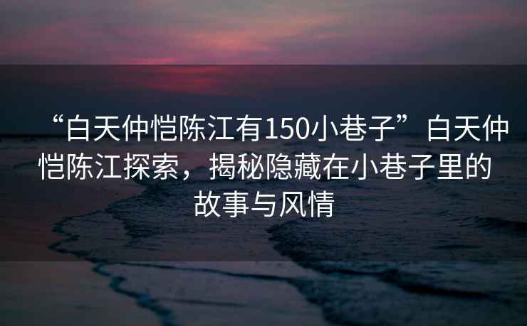 “白天仲愷陳江有150小巷子”白天仲愷陳江探索，揭秘隱藏在小巷子里的故事與風(fēng)情