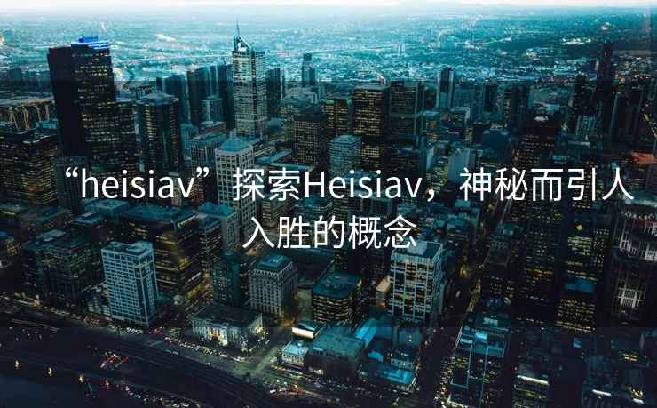“heisiav”探索Heisiav，神秘而引人入勝的概念