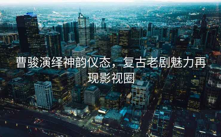 曹駿演繹神韻儀態(tài)，復(fù)古老劇魅力再現(xiàn)影視圈