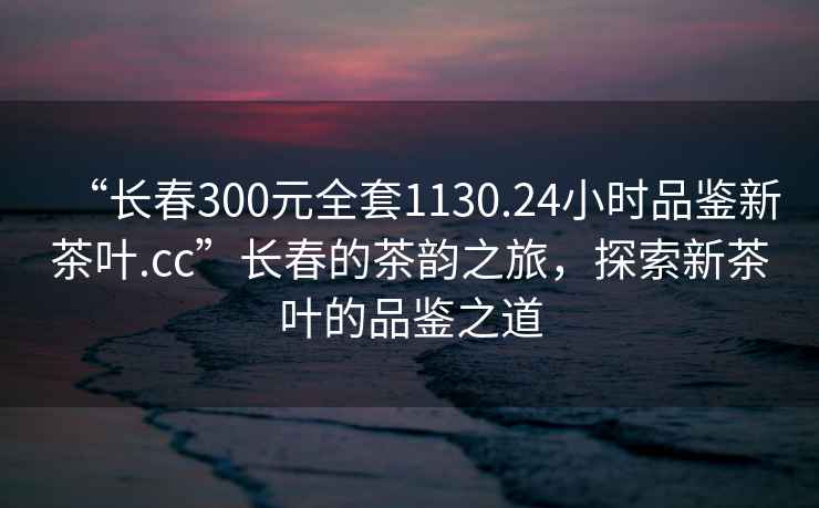 “長春300元全套1130.24小時(shí)品鑒新茶葉.cc”長春的茶韻之旅，探索新茶葉的品鑒之道