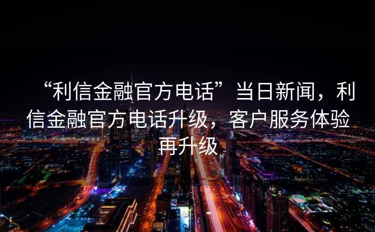 “利信金融官方電話”當(dāng)日新聞，利信金融官方電話升級(jí)，客戶服務(wù)體驗(yàn)再升級(jí)