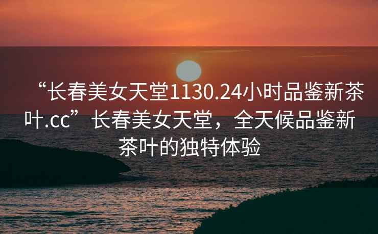 “長春美女天堂1130.24小時品鑒新茶葉.cc”長春美女天堂，全天候品鑒新茶葉的獨特體驗