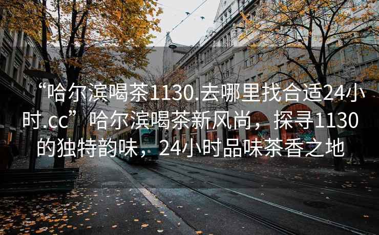 “哈爾濱喝茶1130.去哪里找合適24小時(shí).cc”哈爾濱喝茶新風(fēng)尚，探尋1130的獨(dú)特韻味，24小時(shí)品味茶香之地