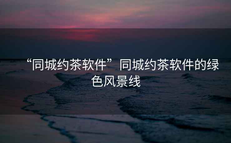 “同城約茶軟件”同城約茶軟件的綠色風(fēng)景線
