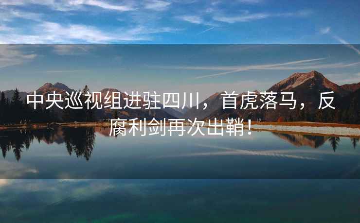 中央巡視組進(jìn)駐四川，首虎落馬，反腐利劍再次出鞘！
