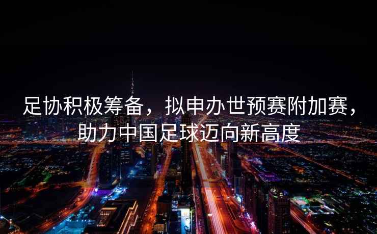 足協(xié)積極籌備，擬申辦世預賽附加賽，助力中國足球邁向新高度