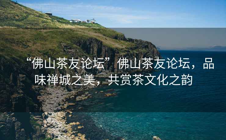 “佛山茶友論壇”佛山茶友論壇，品味禪城之美，共賞茶文化之韻