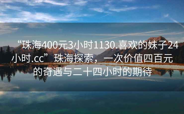“珠海400元3小時1130.喜歡的妹子24小時.cc”珠海探索，一次價值四百元的奇遇與二十四小時的期待