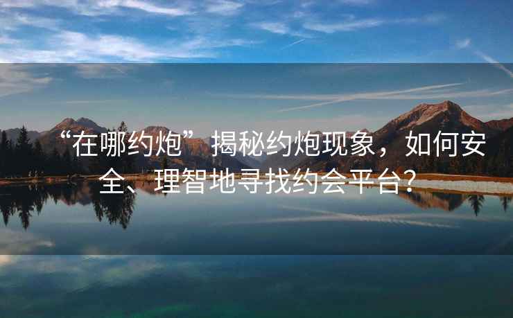 “在哪約炮”揭秘約炮現(xiàn)象，如何安全、理智地尋找約會平臺？