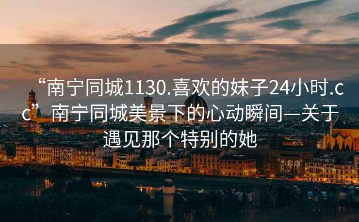 “南寧同城1130.喜歡的妹子24小時(shí).cc”南寧同城美景下的心動(dòng)瞬間—關(guān)于遇見那個(gè)特別的她