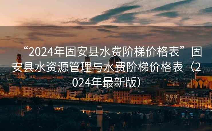“2024年固安縣水費階梯價格表”固安縣水資源管理與水費階梯價格表（2024年最新版）