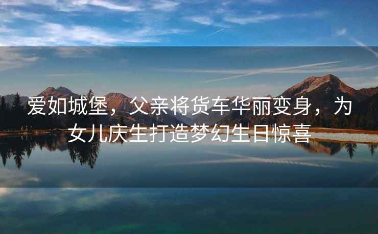 愛如城堡，父親將貨車華麗變身，為女兒慶生打造夢幻生日驚喜