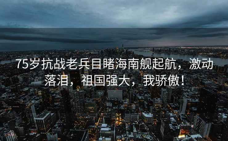 75歲抗戰(zhàn)老兵目睹海南艦起航，激動落淚，祖國強大，我驕傲！