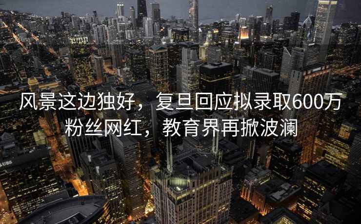 風景這邊獨好，復旦回應擬錄取600萬粉絲網(wǎng)紅，教育界再掀波瀾