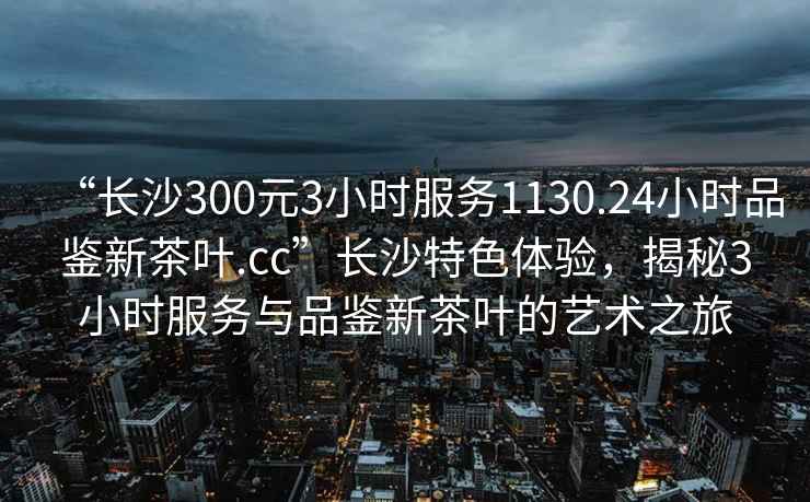 “長沙300元3小時服務1130.24小時品鑒新茶葉.cc”長沙特色體驗，揭秘3小時服務與品鑒新茶葉的藝術之旅