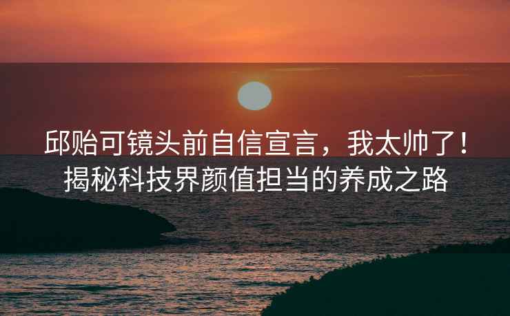 邱貽可鏡頭前自信宣言，我太帥了！揭秘科技界顏值擔(dān)當(dāng)?shù)酿B(yǎng)成之路