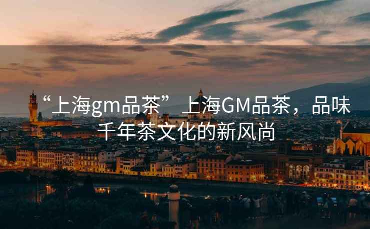 “上海gm品茶”上海GM品茶，品味千年茶文化的新風(fēng)尚
